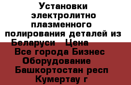 Установки электролитно-плазменного  полирования деталей из Беларуси › Цена ­ 100 - Все города Бизнес » Оборудование   . Башкортостан респ.,Кумертау г.